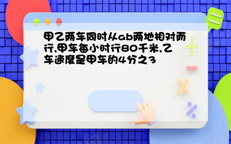 甲乙两车同时从ab两地相对而行,甲车每小时行80千米,乙车速度是甲车的4分之3