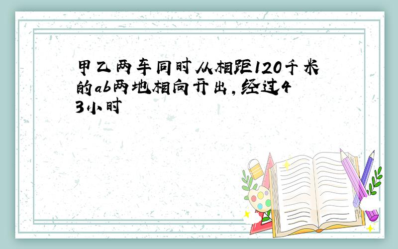 甲乙两车同时从相距120千米的ab两地相向开出,经过4 3小时