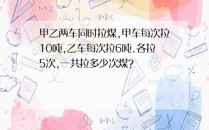 甲乙两车同时拉煤,甲车每次拉10吨,乙车每次拉6吨.各拉5次,一共拉多少次煤?