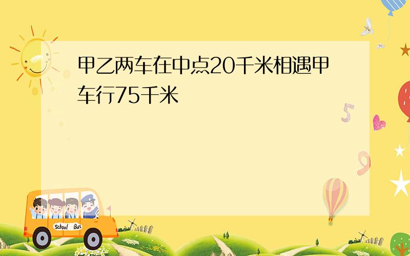 甲乙两车在中点20千米相遇甲车行75千米