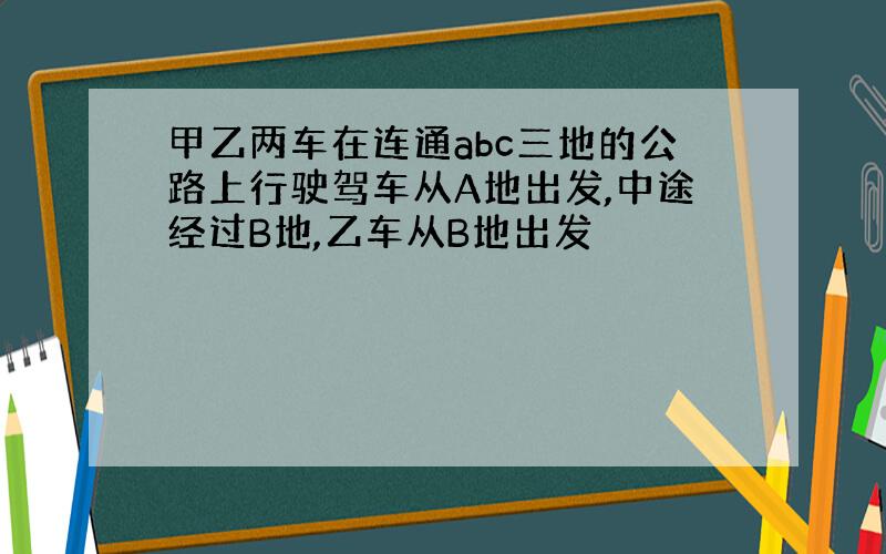 甲乙两车在连通abc三地的公路上行驶驾车从A地出发,中途经过B地,乙车从B地出发