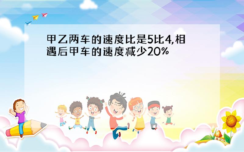 甲乙两车的速度比是5比4,相遇后甲车的速度减少20%