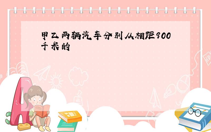 甲乙两辆汽车分别从相距900千米的