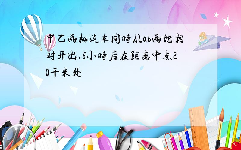 甲乙两辆汽车同时从ab两地相对开出,5小时后在距离中点20千米处