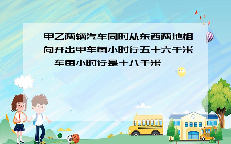 甲乙两辆汽车同时从东西两地相向开出甲车每小时行五十六千米一车每小时行是十八千米