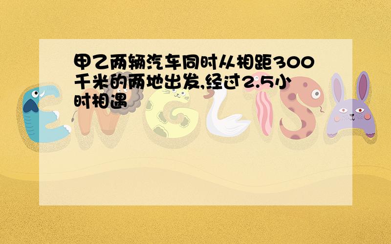 甲乙两辆汽车同时从相距300千米的两地出发,经过2.5小时相遇