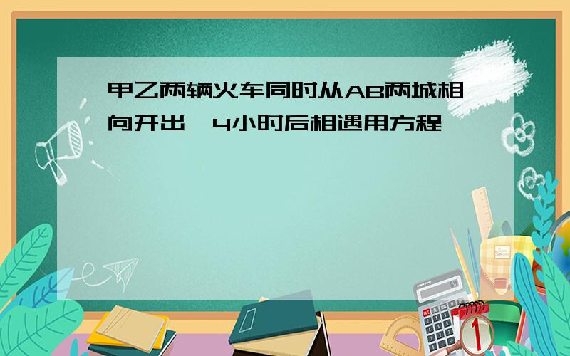 甲乙两辆火车同时从AB两城相向开出,4小时后相遇用方程