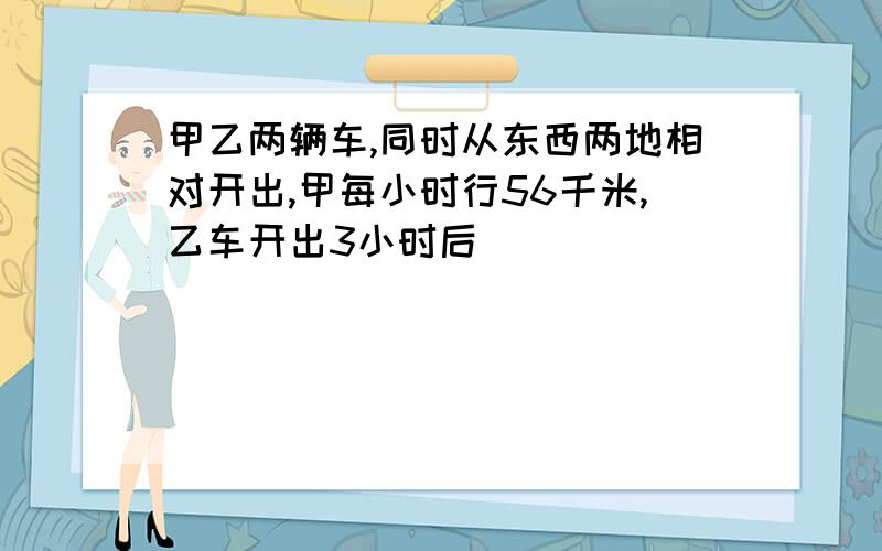 甲乙两辆车,同时从东西两地相对开出,甲每小时行56千米,乙车开出3小时后