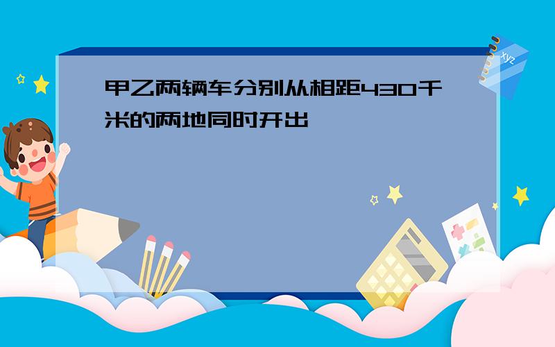 甲乙两辆车分别从相距430千米的两地同时开出