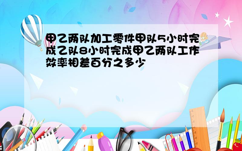 甲乙两队加工零件甲队5小时完成乙队8小时完成甲乙两队工作效率相差百分之多少