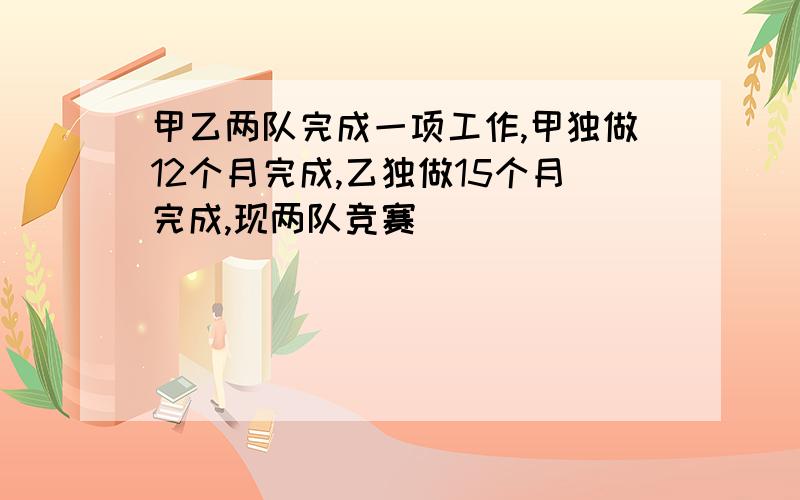 甲乙两队完成一项工作,甲独做12个月完成,乙独做15个月完成,现两队竞赛