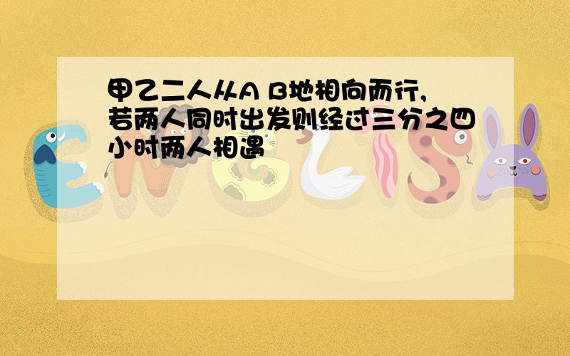 甲乙二人从A B地相向而行,若两人同时出发则经过三分之四小时两人相遇