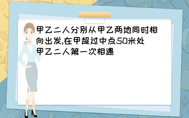 甲乙二人分别从甲乙两地同时相向出发,在甲超过中点50米处甲乙二人第一次相遇