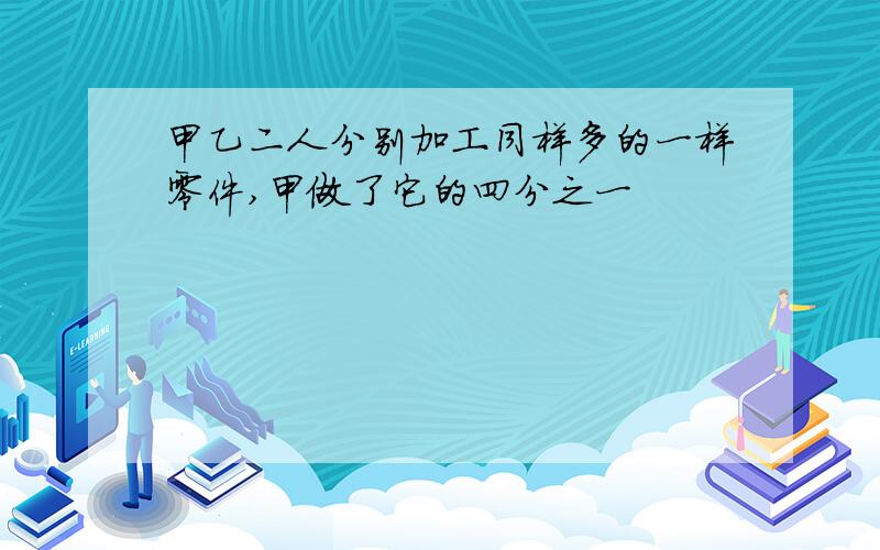 甲乙二人分别加工同样多的一样零件,甲做了它的四分之一