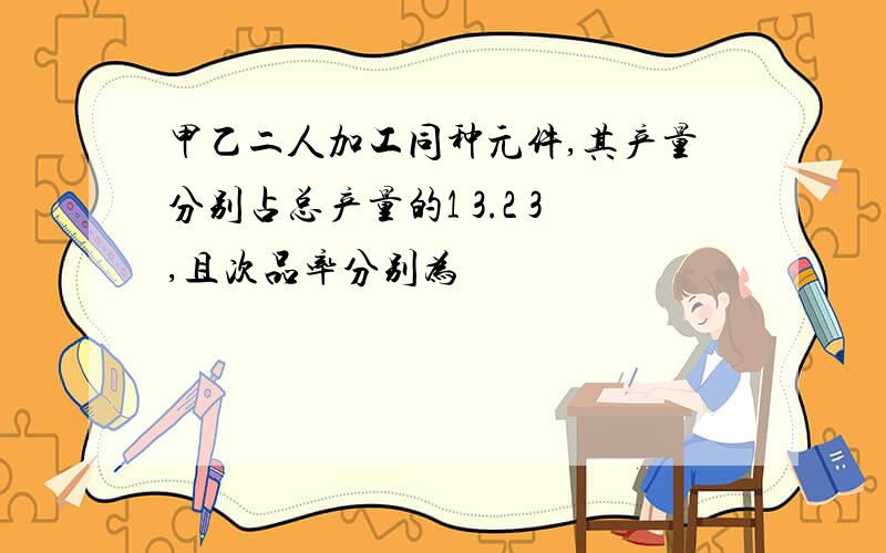 甲乙二人加工同种元件,其产量分别占总产量的1 3.2 3,且次品率分别为