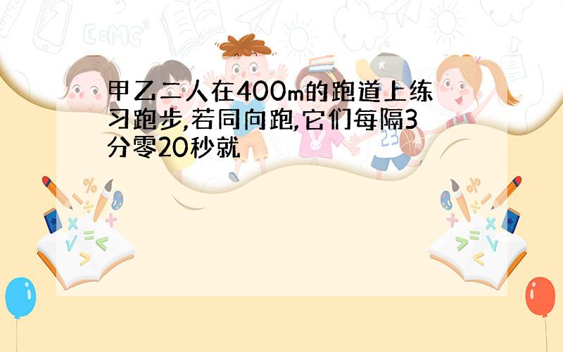 甲乙二人在400m的跑道上练习跑步,若同向跑,它们每隔3分零20秒就