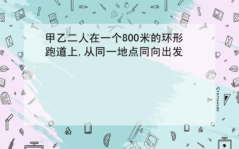 甲乙二人在一个800米的环形跑道上,从同一地点同向出发