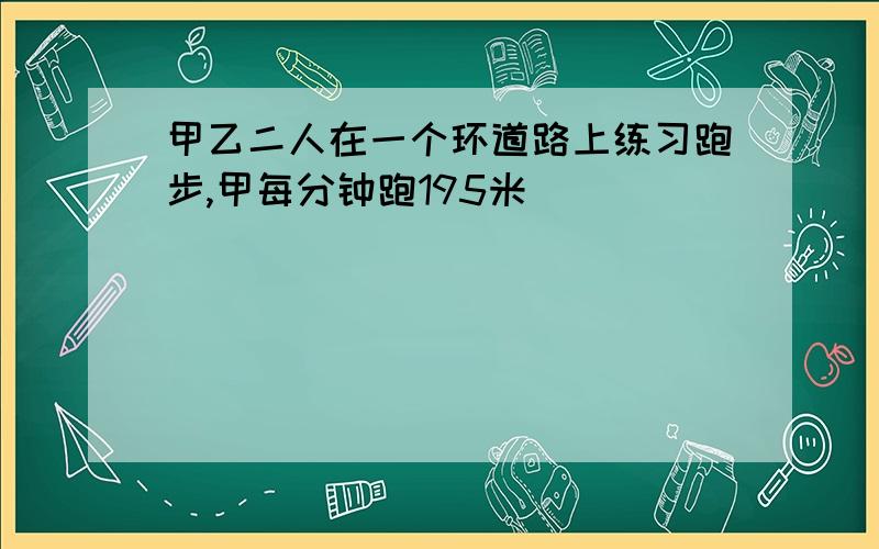 甲乙二人在一个环道路上练习跑步,甲每分钟跑195米