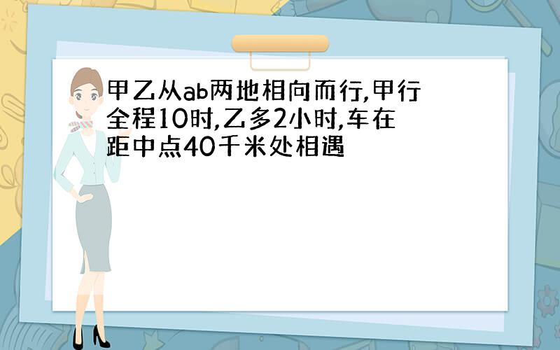 甲乙从ab两地相向而行,甲行全程10时,乙多2小时,车在距中点40千米处相遇