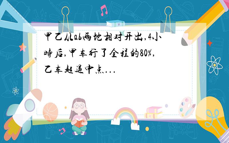 甲乙从ab两地相对开出,4小时后,甲车行了全程的80%,乙车超过中点...