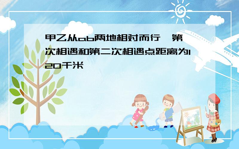 甲乙从ab两地相对而行,第一次相遇和第二次相遇点距离为120千米