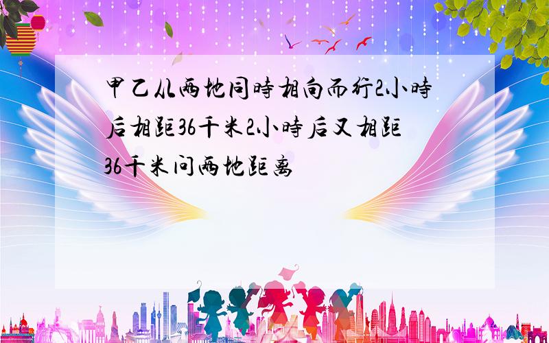 甲乙从两地同时相向而行2小时后相距36千米2小时后又相距36千米问两地距离