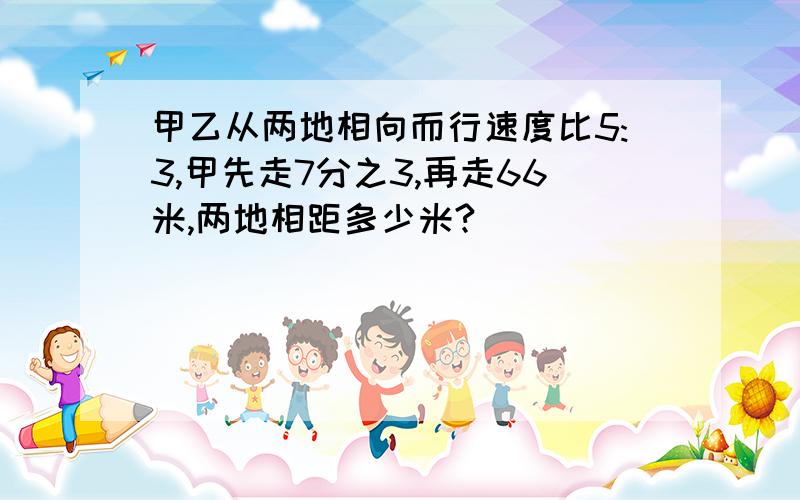 甲乙从两地相向而行速度比5:3,甲先走7分之3,再走66米,两地相距多少米?