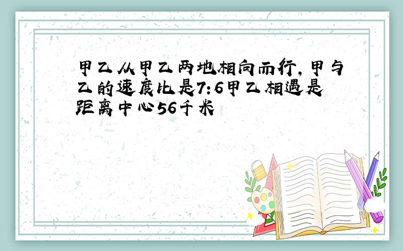 甲乙从甲乙两地相向而行,甲与乙的速度比是7:6甲乙相遇是距离中心56千米