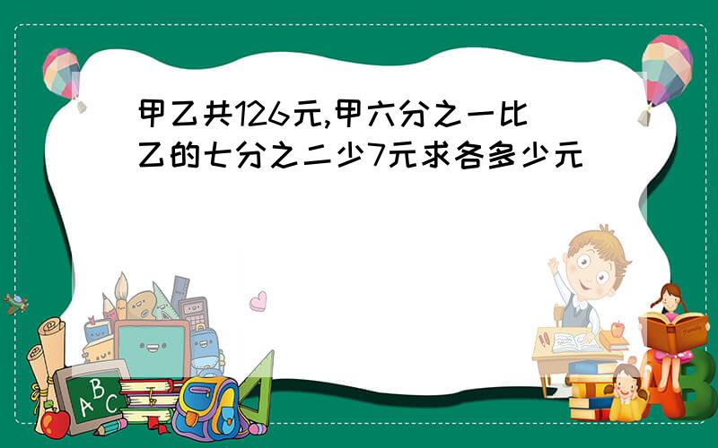 甲乙共126元,甲六分之一比乙的七分之二少7元求各多少元