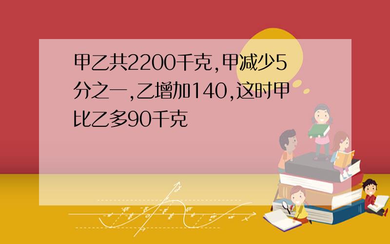 甲乙共2200千克,甲减少5分之一,乙增加140,这时甲比乙多90千克