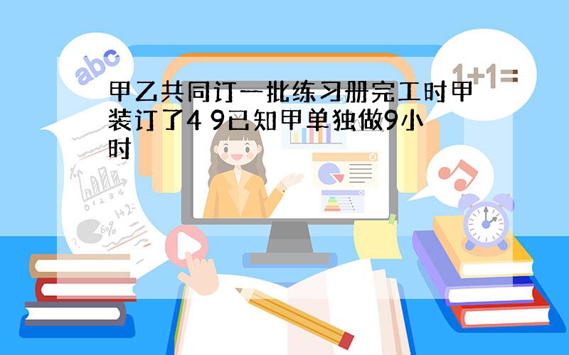 甲乙共同订一批练习册完工时甲装订了4 9已知甲单独做9小时