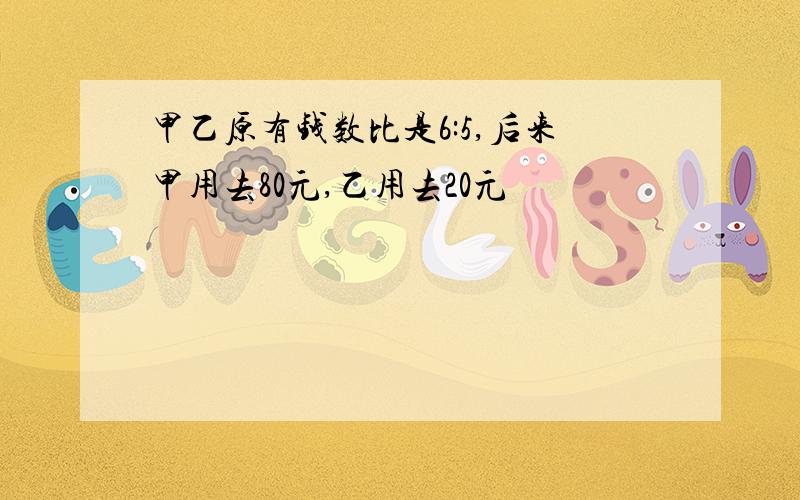 甲乙原有钱数比是6:5,后来甲用去80元,乙用去20元