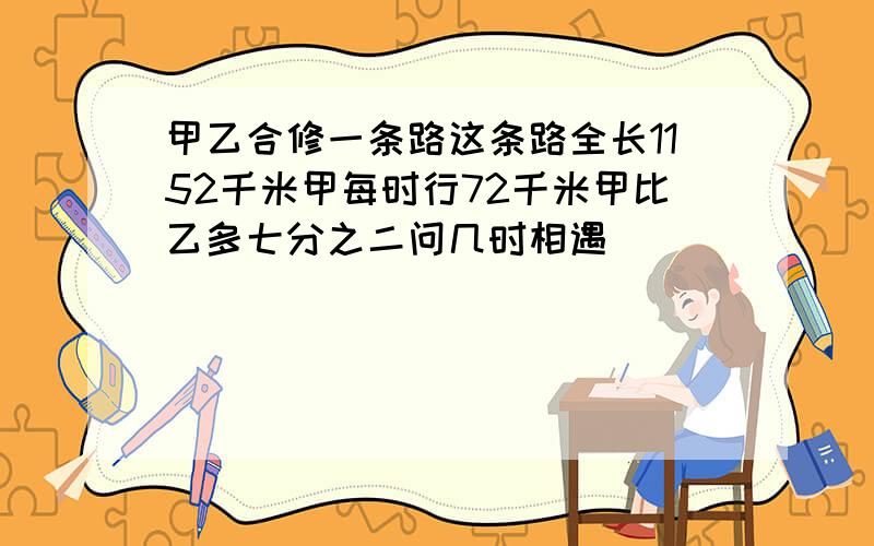 甲乙合修一条路这条路全长1152千米甲每时行72千米甲比乙多七分之二问几时相遇