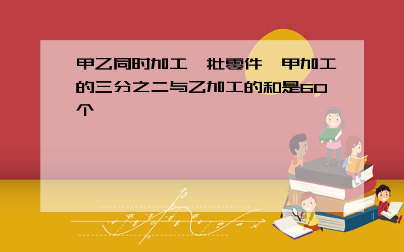 甲乙同时加工一批零件,甲加工的三分之二与乙加工的和是60个