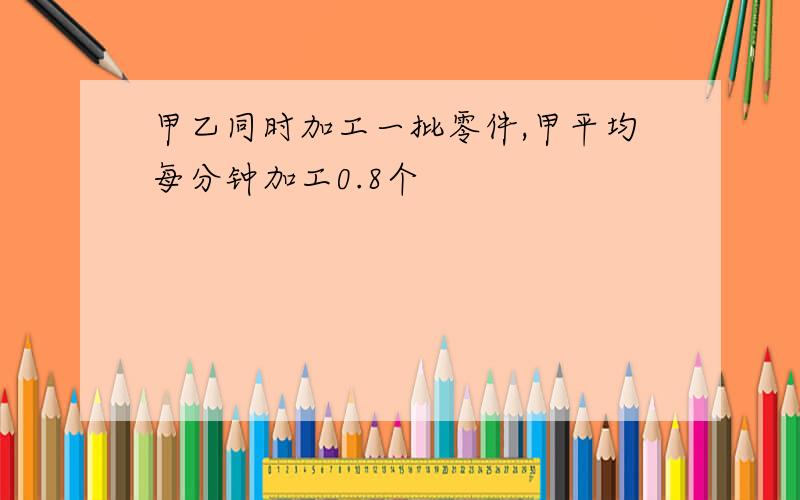 甲乙同时加工一批零件,甲平均每分钟加工0.8个