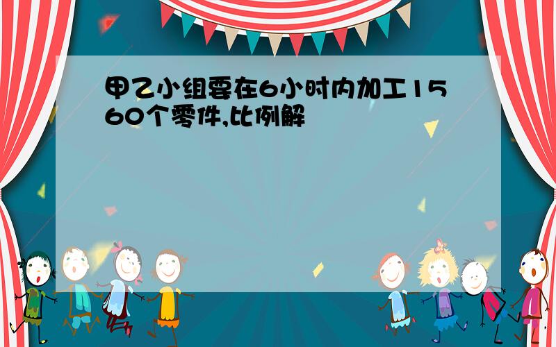 甲乙小组要在6小时内加工1560个零件,比例解