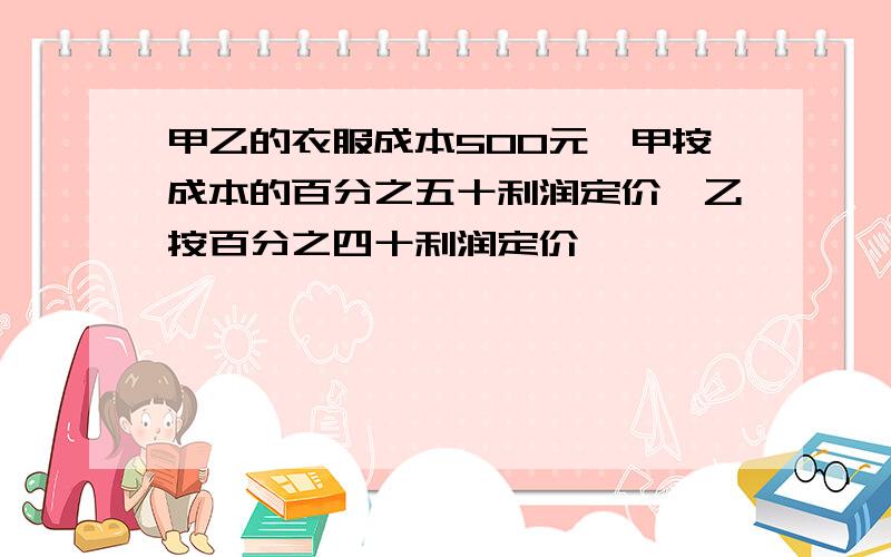 甲乙的衣服成本500元,甲按成本的百分之五十利润定价,乙按百分之四十利润定价,