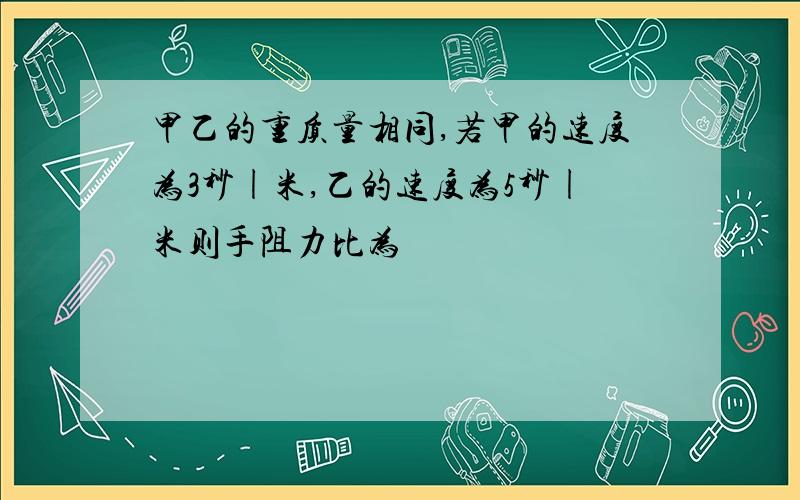 甲乙的重质量相同,若甲的速度为3秒|米,乙的速度为5秒|米则手阻力比为