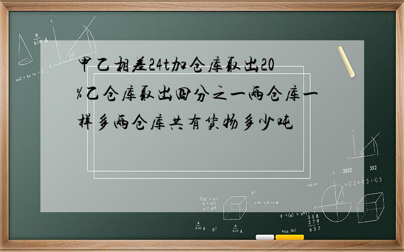 甲乙相差24t加仓库取出20%乙仓库取出四分之一两仓库一样多两仓库共有货物多少吨