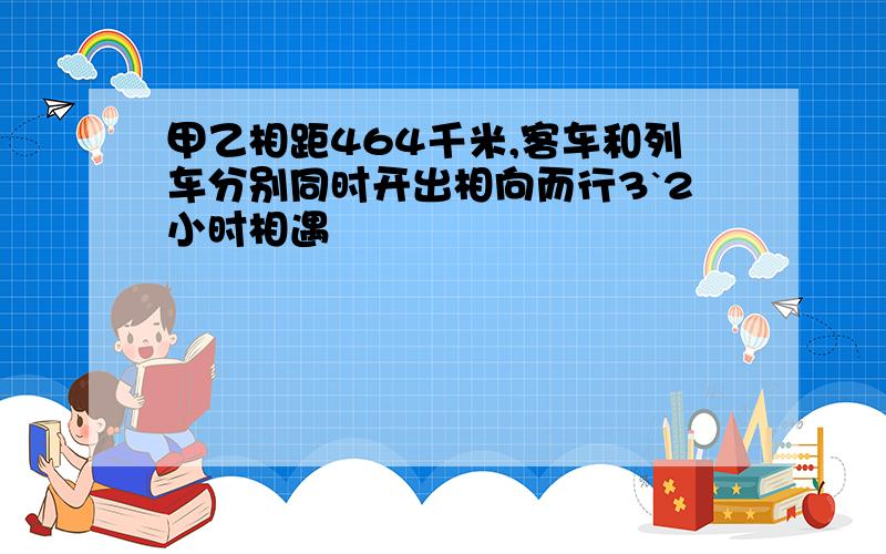 甲乙相距464千米,客车和列车分别同时开出相向而行3`2小时相遇