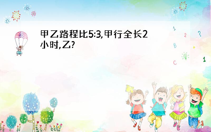 甲乙路程比5:3,甲行全长2小时,乙?