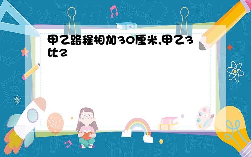 甲乙路程相加30厘米,甲乙3比2