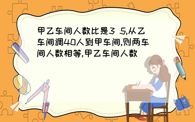 甲乙车间人数比是3 5,从乙车间调40人到甲车间,则两车间人数相等,甲乙车间人数