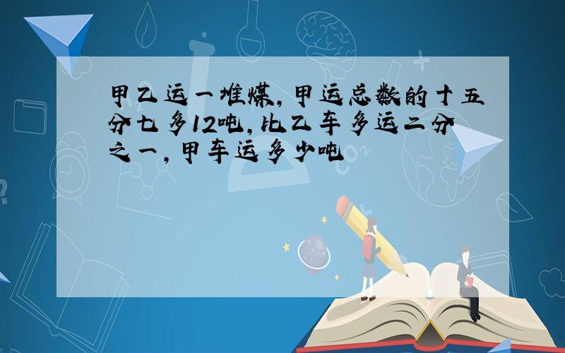 甲乙运一堆煤,甲运总数的十五分七多12吨,比乙车多运二分之一,甲车运多少吨