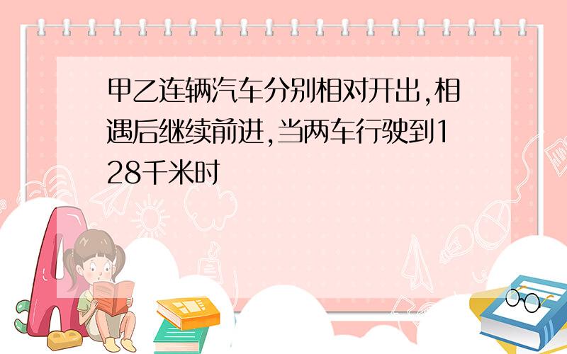 甲乙连辆汽车分别相对开出,相遇后继续前进,当两车行驶到128千米时