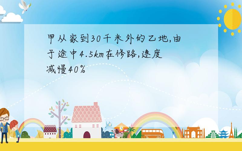 甲从家到30千米外的乙地,由于途中4.5km在修路,速度减慢40%