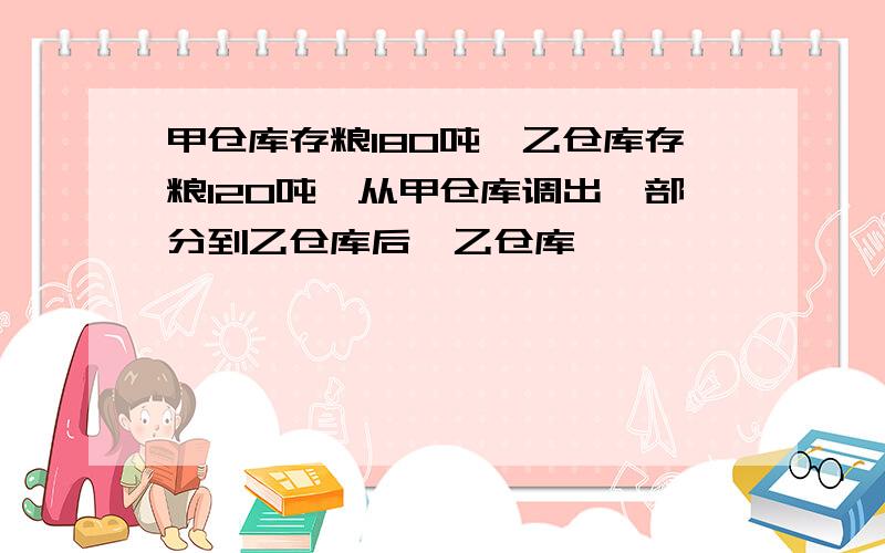 甲仓库存粮180吨,乙仓库存粮120吨,从甲仓库调出一部分到乙仓库后,乙仓库