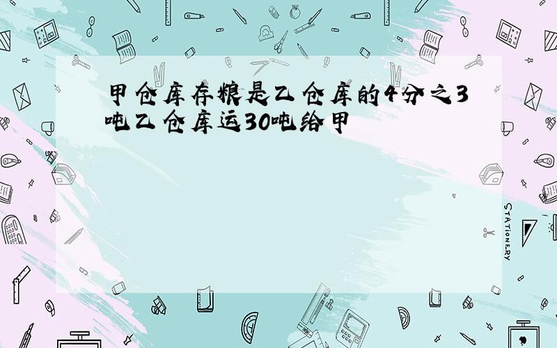 甲仓库存粮是乙仓库的4分之3吨乙仓库运30吨给甲