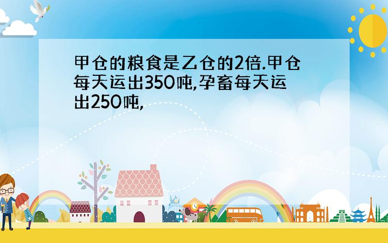 甲仓的粮食是乙仓的2倍.甲仓每天运出350吨,孕畜每天运出250吨,