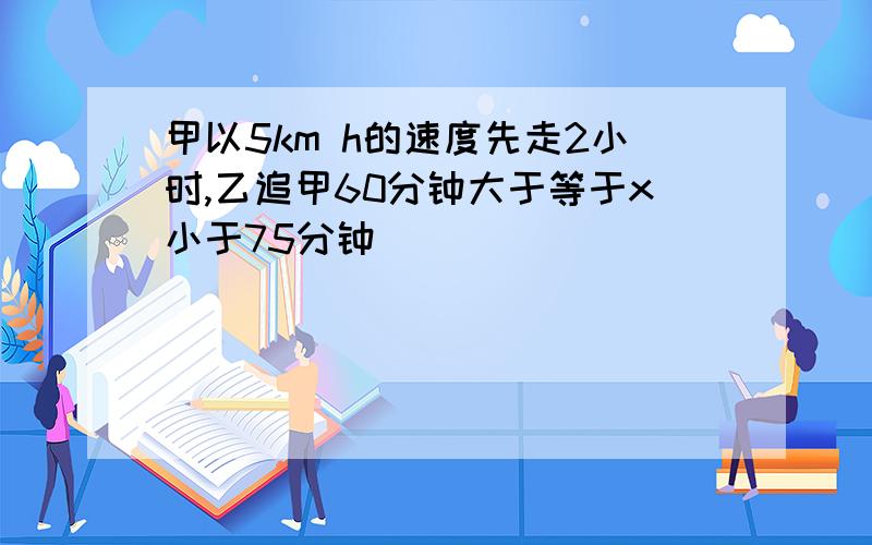 甲以5km h的速度先走2小时,乙追甲60分钟大于等于x小于75分钟